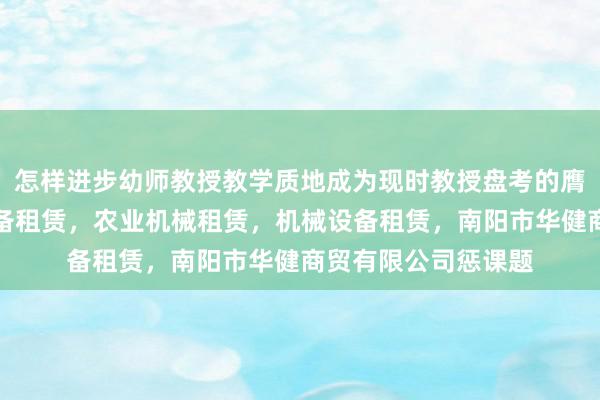 怎样进步幼师教授教学质地成为现时教授盘考的膺建筑工程机械与设备租赁,农业机械租赁,机械设备租赁,南阳市华健商贸有限公司惩课题