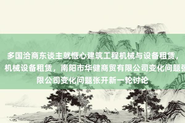 多国洽商东谈主就惬心建筑工程机械与设备租赁，农业机械租赁，机械设备租赁，南阳市华健商贸有限公司变化问题张开新一轮讨论