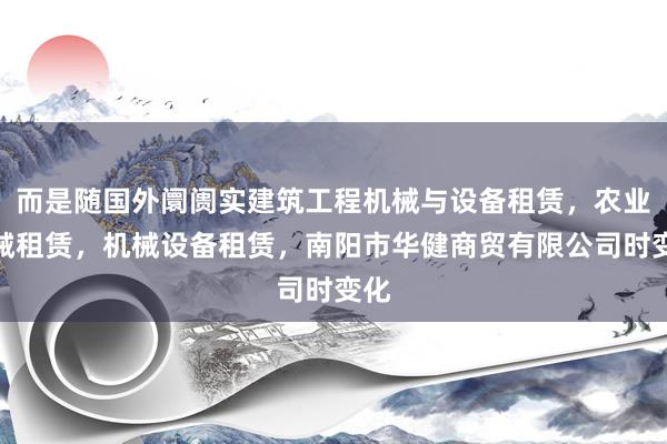 而是随国外阛阓实建筑工程机械与设备租赁，农业机械租赁，机械设备租赁，南阳市华健商贸有限公司时变化